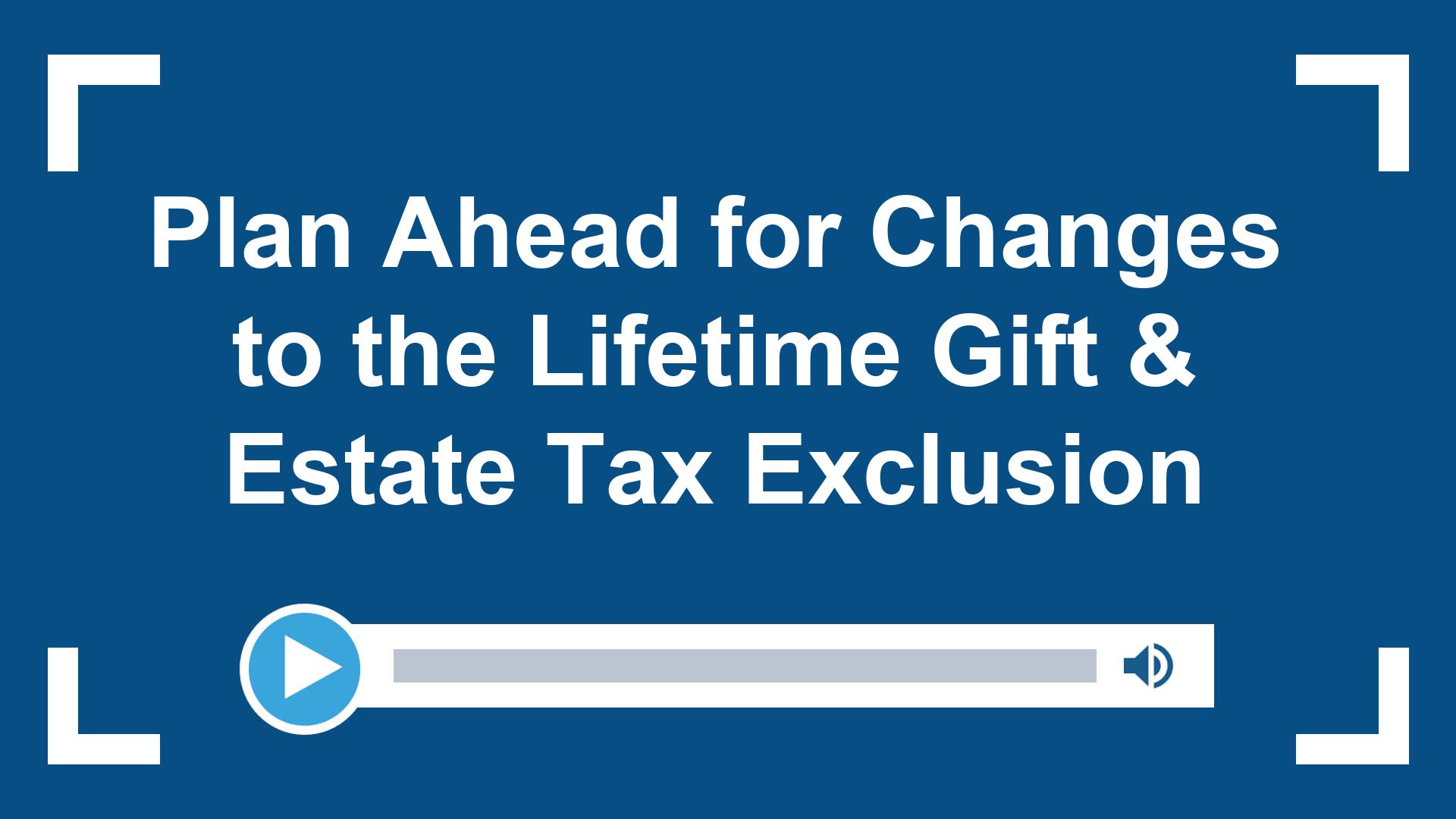 Plan Ahead for Changes to the Lifetime Gift & Estate Tax Exclusion